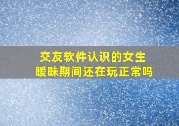 交友软件认识的女生 暧昧期间还在玩正常吗